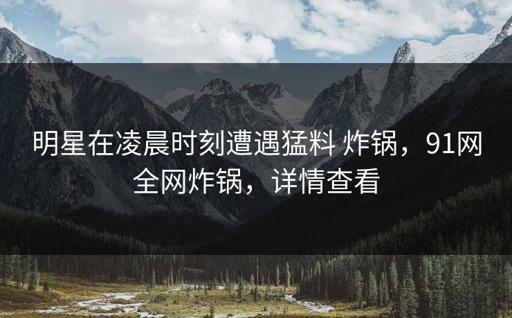 明星在凌晨时刻遭遇猛料 炸锅,91网全网炸锅,详情查看 明星在凌晨时刻遭遇猛料 炸锅,91网全网炸锅,详情查看