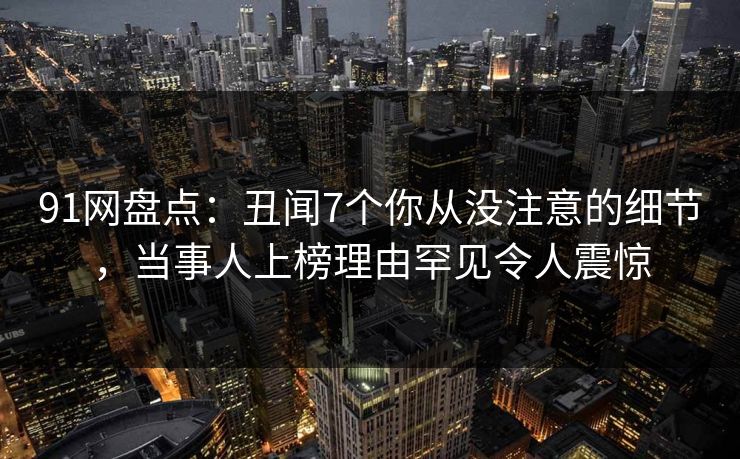 91网盘点:丑闻7个你从没注意的细节,当事人上榜理由罕见令人震惊 91网盘点:丑闻7个你从没注意的细节,当事人上榜理由罕见令人震惊