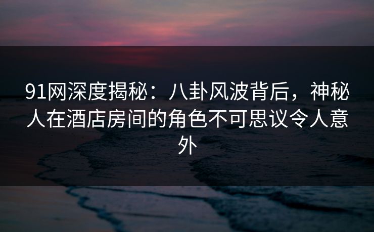 91网深度揭秘:八卦风波背后,神秘人在酒店房间的角色不可思议令人意外 91网深度揭秘:八卦风波背后,神秘人在酒店房间的角色不可思议令人意外