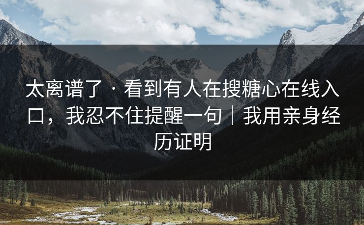 太离谱了 · 看到有人在搜糖心在线入口,我忍不住提醒一句|我用亲身经历证明 太离谱了 · 看到有人在搜糖心在线入口,我忍不住提醒一句|我用亲身经历证明