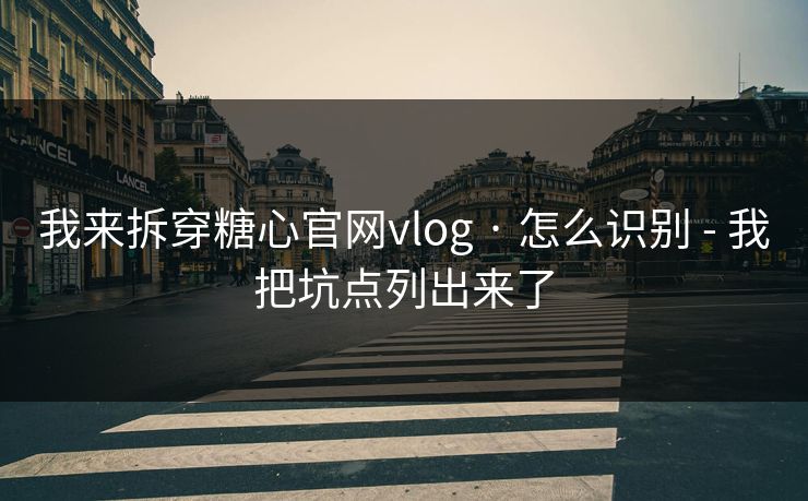 我来拆穿糖心官网vlog · 怎么识别 - 我把坑点列出来了