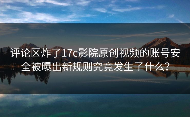 评论区炸了17c影院原创视频的账号安全被曝出新规则究竟发生了什么？