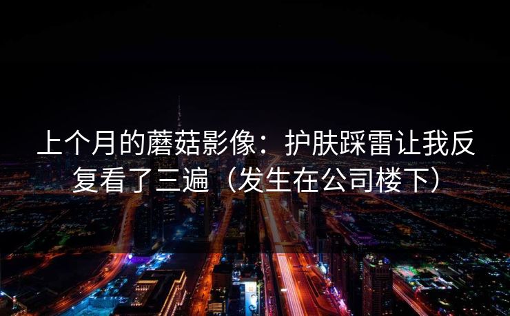 上个月的蘑菇影像：护肤踩雷让我反复看了三遍（发生在公司楼下）