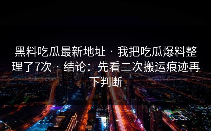 黑料吃瓜最新地址 · 我把吃瓜爆料整理了7次 · 结论:先看二次搬运痕迹再下判断 黑料吃瓜最新地址 · 我把吃瓜爆料整理了7次 · 结论:先看二次搬运痕迹再下判断