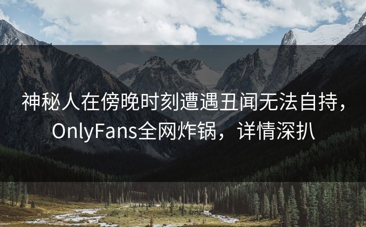神秘人在傍晚时刻遭遇丑闻无法自持，OnlyFans全网炸锅，详情深扒