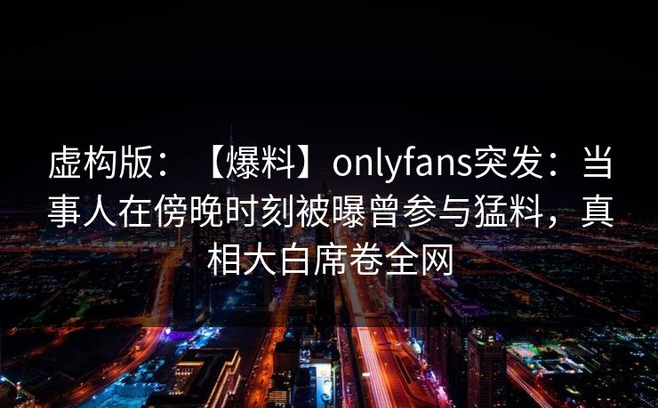 虚构版:【爆料】onlyfans突发:当事人在傍晚时刻被曝曾参与猛料,真相大白席卷全网 虚构版:【爆料】onlyfans突发:当事人在傍晚时刻被曝曾参与猛料,真相大白席卷全网
