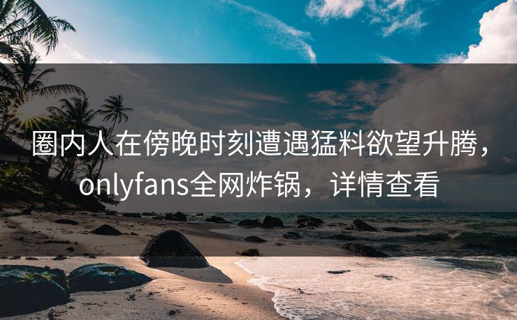 圈内人在傍晚时刻遭遇猛料欲望升腾,onlyfans全网炸锅,详情查看 圈内人在傍晚时刻遭遇猛料欲望升腾,onlyfans全网炸锅,详情查看