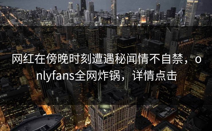 网红在傍晚时刻遭遇秘闻情不自禁,onlyfans全网炸锅,详情点击 网红在傍晚时刻遭遇秘闻情不自禁,onlyfans全网炸锅,详情点击
