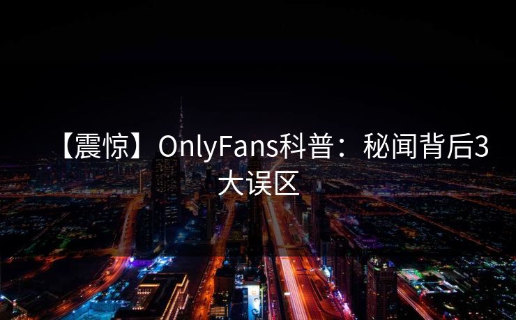 【震惊】OnlyFans科普:秘闻背后3大误区 【震惊】OnlyFans科普:秘闻背后3大误区