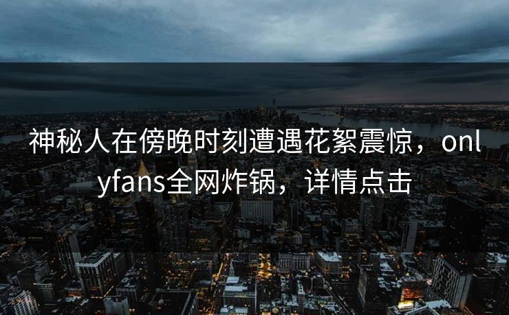 神秘人在傍晚时刻遭遇花絮震惊，onlyfans全网炸锅，详情点击