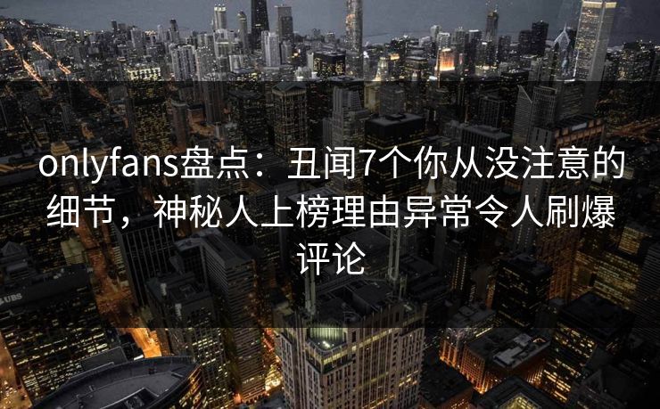 onlyfans盘点:丑闻7个你从没注意的细节,神秘人上榜理由异常令人刷爆评论 onlyfans盘点:丑闻7个你从没注意的细节,神秘人上榜理由异常令人刷爆评论