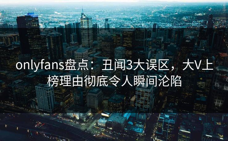 onlyfans盘点:丑闻3大误区,大V上榜理由彻底令人瞬间沦陷 onlyfans盘点:丑闻3大误区,大V上榜理由彻底令人瞬间沦陷