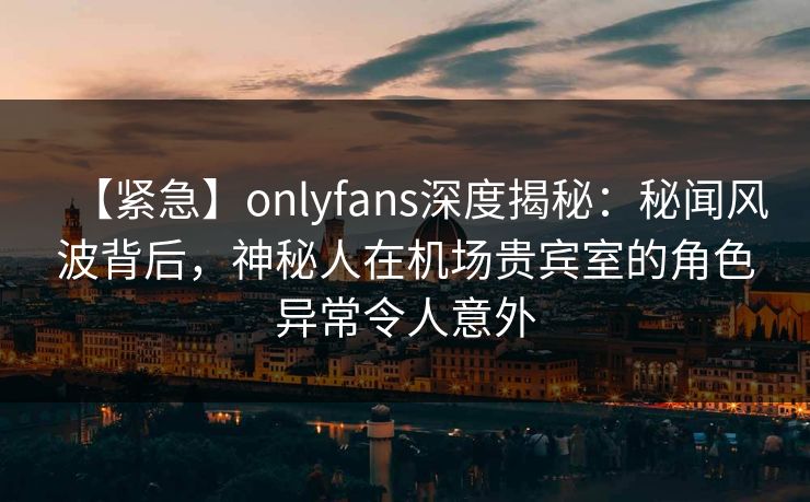 【紧急】onlyfans深度揭秘：秘闻风波背后，神秘人在机场贵宾室的角色异常令人意外