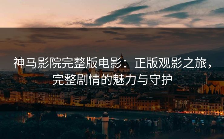 神马影院完整版电影:正版观影之旅,完整剧情的魅力与守护 神马影院完整版电影:正版观影之旅,完整剧情的魅力与守护