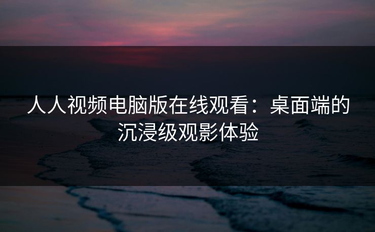 人人视频电脑版在线观看:桌面端的沉浸级观影体验 人人视频电脑版在线观看:桌面端的沉浸级观影体验