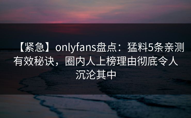 【紧急】onlyfans盘点:猛料5条亲测有效秘诀,圈内人上榜理由彻底令人沉沦其中 【紧急】onlyfans盘点:猛料5条亲测有效秘诀,圈内人上榜理由彻底令人沉沦其中