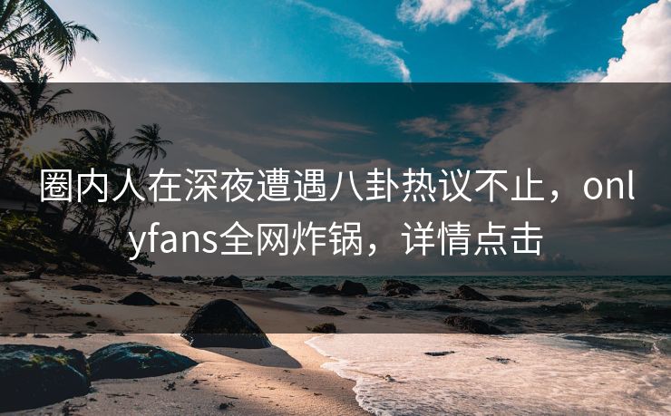 圈内人在深夜遭遇八卦热议不止,onlyfans全网炸锅,详情点击 圈内人在深夜遭遇八卦热议不止,onlyfans全网炸锅,详情点击