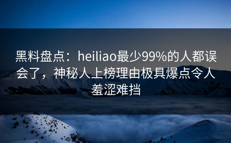 黑料盘点:heiliao最少99%的人都误会了,神秘人上榜理由极具爆点令人羞涩难挡 黑料盘点:heiliao最少99%的人都误会了,神秘人上榜理由极具爆点令人羞涩难挡