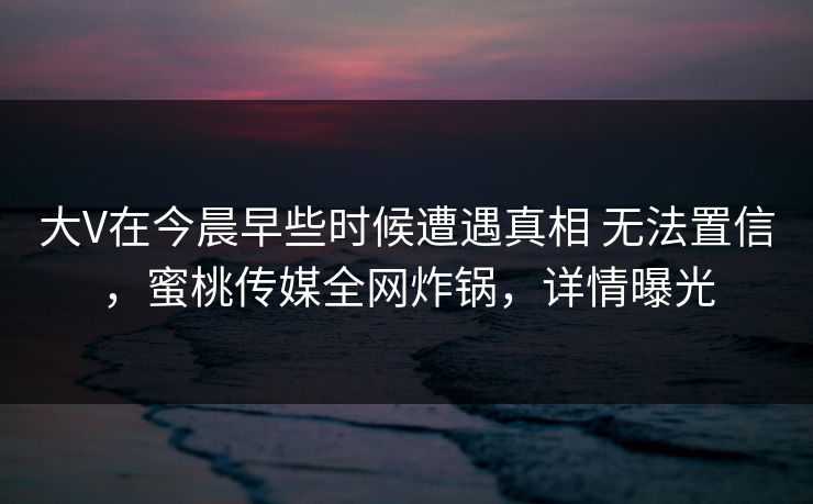 大V在今晨早些时候遭遇真相 无法置信,蜜桃传媒全网炸锅,详情曝光 大V在今晨早些时候遭遇真相 无法置信,蜜桃传媒全网炸锅,详情曝光