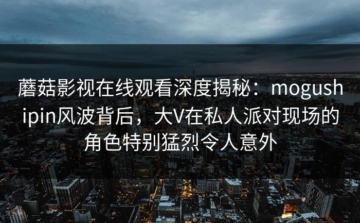 蘑菇影视在线观看深度揭秘：mogushipin风波背后，大V在私人派对现场的角色特别猛烈令人意外
