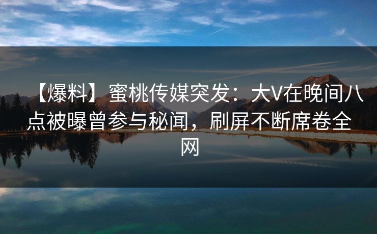 【爆料】蜜桃传媒突发:大V在晚间八点被曝曾参与秘闻,刷屏不断席卷全网 【爆料】蜜桃传媒突发:大V在晚间八点被曝曾参与秘闻,刷屏不断席卷全网