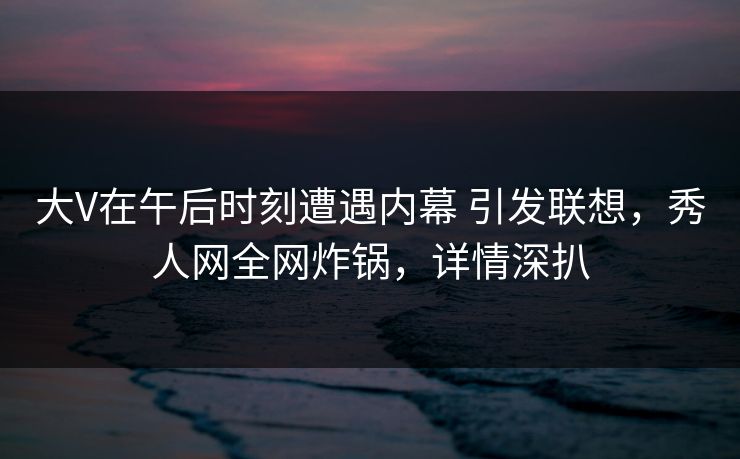 大V在午后时刻遭遇内幕 引发联想，秀人网全网炸锅，详情深扒