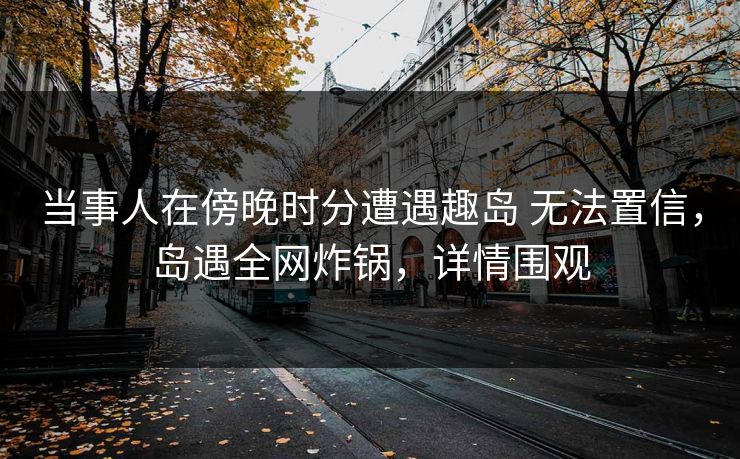当事人在傍晚时分遭遇趣岛 无法置信,岛遇全网炸锅,详情围观 当事人在傍晚时分遭遇趣岛 无法置信,岛遇全网炸锅,详情围观