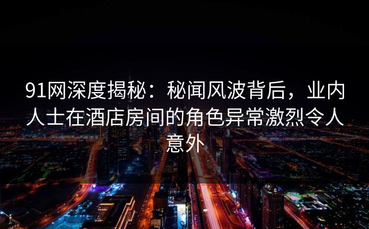91网深度揭秘：秘闻风波背后，业内人士在酒店房间的角色异常激烈令人意外