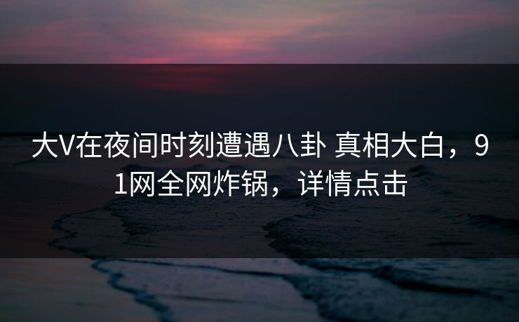 大V在夜间时刻遭遇八卦 真相大白,91网全网炸锅,详情点击 大V在夜间时刻遭遇八卦 真相大白,91网全网炸锅,详情点击
