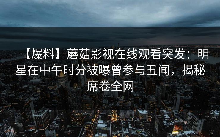 【爆料】蘑菇影视在线观看突发:明星在中午时分被曝曾参与丑闻,揭秘席卷全网 【爆料】蘑菇影视在线观看突发:明星在中午时分被曝曾参与丑闻,揭秘席卷全网