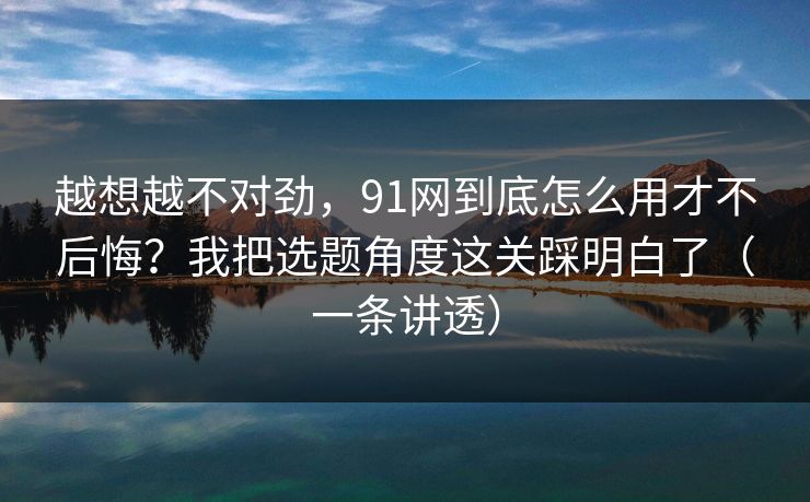 越想越不对劲,91网到底怎么用才不后悔?我把选题角度这关踩明白了(一条讲透) 越想越不对劲,91网到底怎么用才不后悔?我把选题角度这关踩明白了(一条讲透)