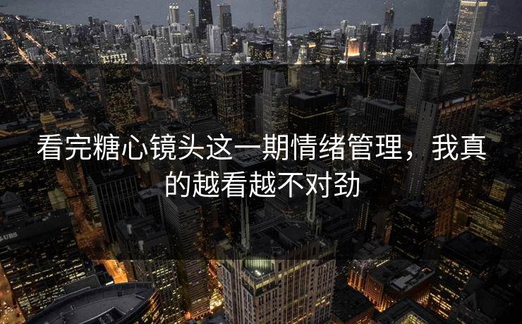 看完糖心镜头这一期情绪管理，我真的越看越不对劲