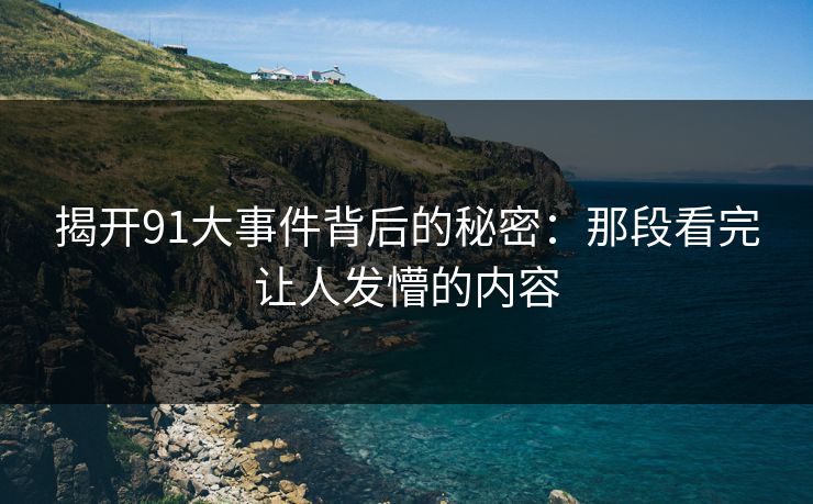 揭开91大事件背后的秘密:那段看完让人发懵的内容 揭开91大事件背后的秘密:那段看完让人发懵的内容